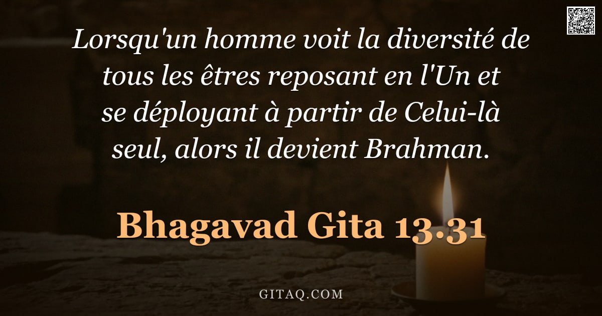 Bhagavad-Gîtâ 13.31 — "Lorsqu'un homme voit la diversité de tous les êtres reposant en l'Un et se déployant à partir de Cel"