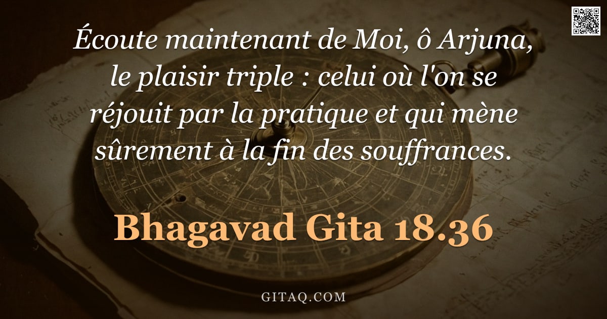 Bhagavad-Gîtâ 18.36 — "Écoute maintenant de Moi, ô Arjuna, le plaisir triple : celui où l'on se réjouit par la pratique et "