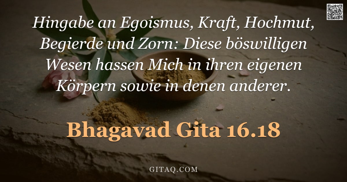 Bhagavad Gita 16.18 — "Hingabe an Egoismus, Kraft, Hochmut, Begierde und Zorn: Diese böswilligen Wesen hassen Mich in ihren"
