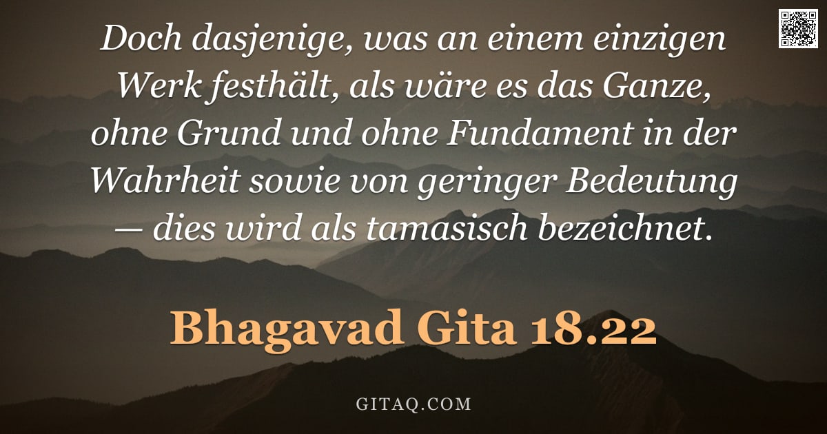 Bhagavad Gita 18.22 — "Doch dasjenige, was an einem einzigen Werk festhält, als wäre es das Ganze, ohne Grund und ohne Fund"