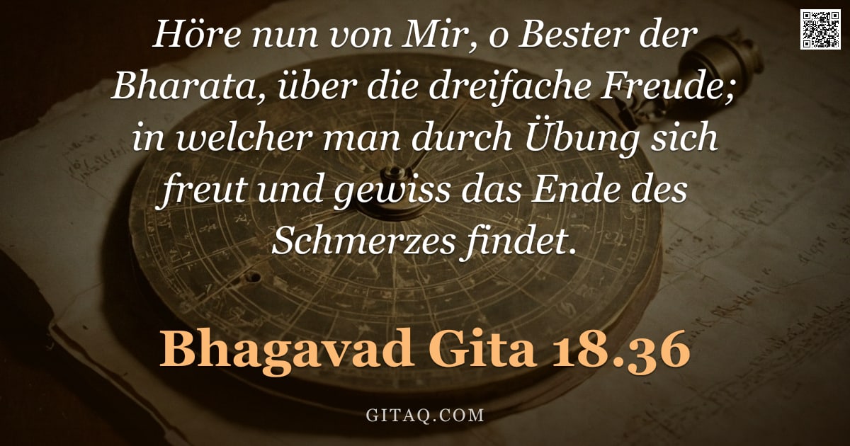 Bhagavad Gita 18.36 — "Höre nun von Mir, o Bester der Bharata, über die dreifache Freude; in welcher man durch Übung sich f"