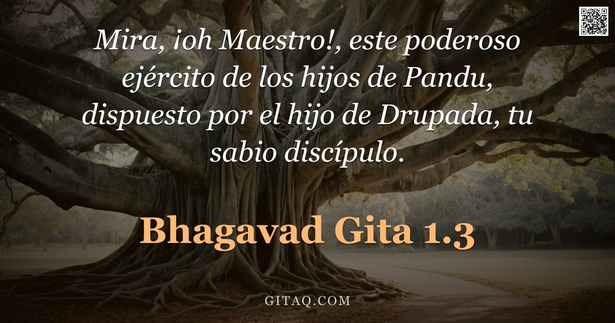 Bhagavad Gita 1.3 — "Mira, ¡oh Maestro!, este poderoso ejército de los hijos de Pandu, dispuesto por el hijo de Drupada, "