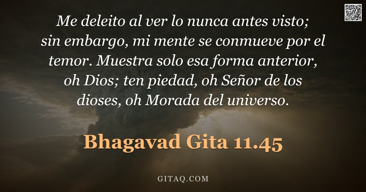 Bhagavad Gita 11.45 — "Me deleito al ver lo nunca antes visto; sin embargo, mi mente se conmueve por el temor. Muestra solo"