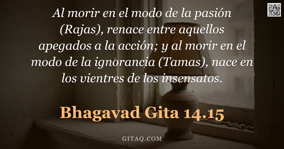 Bhagavad Gita 14.15 — "Al morir en el modo de la pasión (Rajas), renace entre aquellos apegados a la acción; y al morir en "