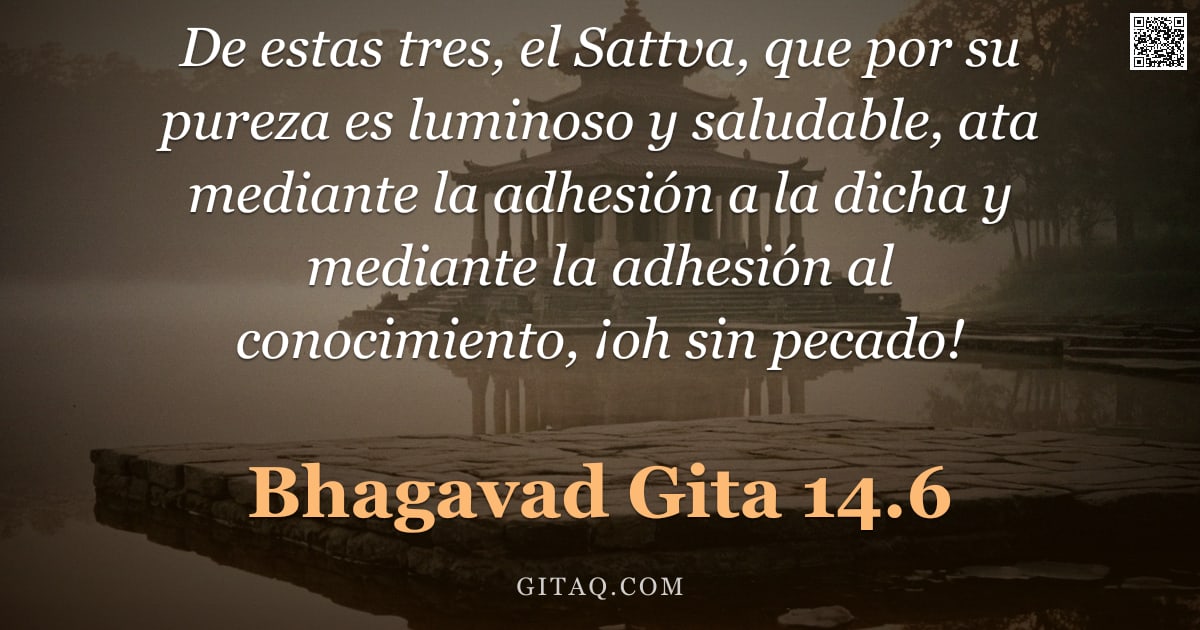 Bhagavad Gita 14.6 — "De estas tres, el Sattva, que por su pureza es luminoso y saludable, ata mediante la adhesión a la d"