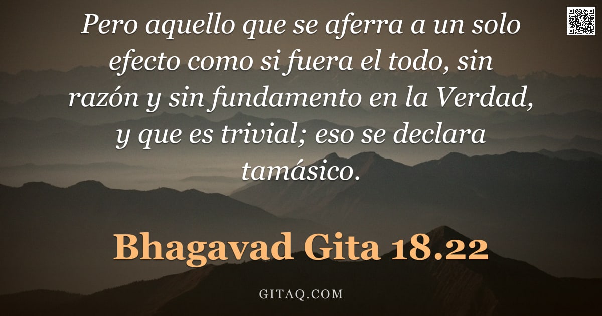 Bhagavad Gita 18.22 — "Pero aquello que se aferra a un solo efecto como si fuera el todo, sin razón y sin fundamento en la "