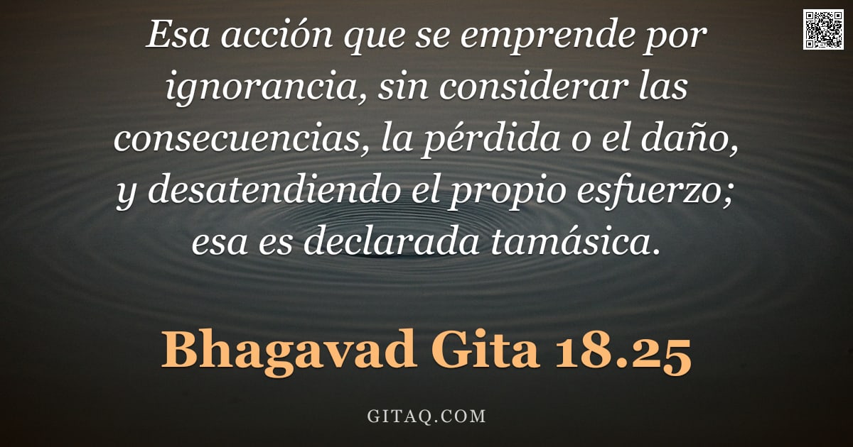 Bhagavad Gita 18.25 — "Esa acción que se emprende por ignorancia, sin considerar las consecuencias, la pérdida o el daño, y"