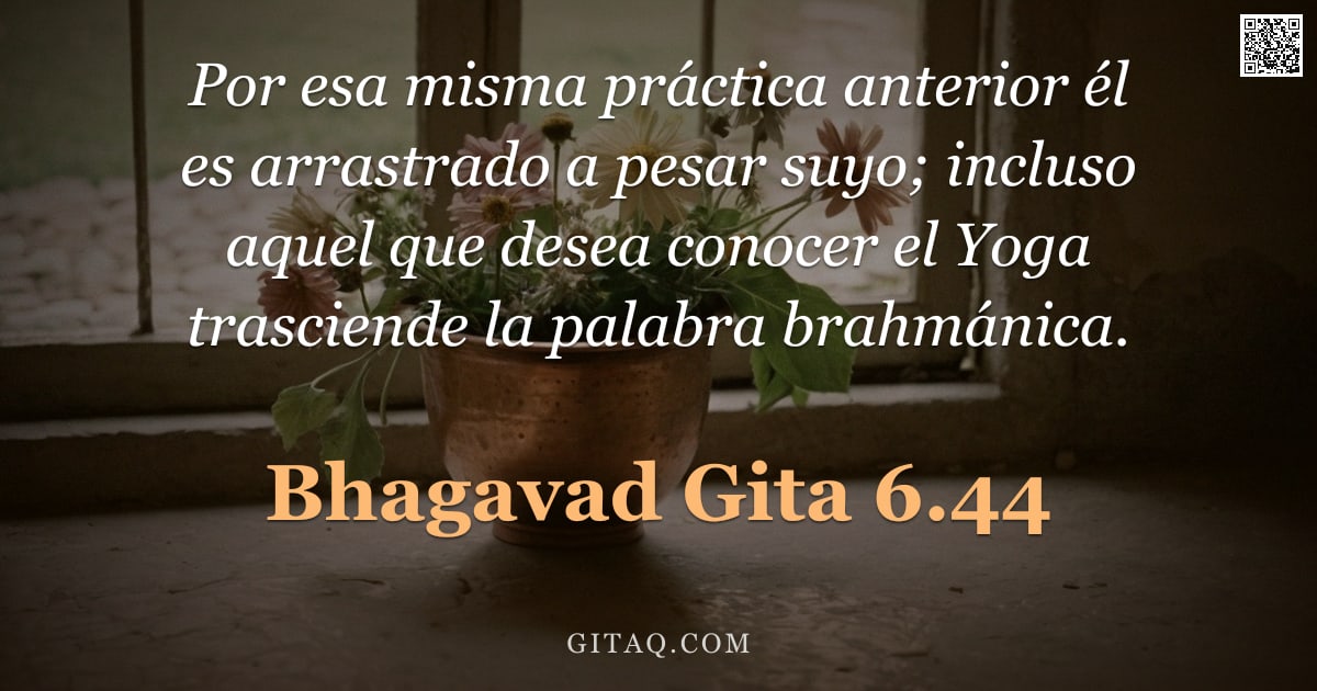 Bhagavad Gita 6.44 — "Por esa misma práctica anterior él es arrastrado a pesar suyo; incluso aquel que desea conocer el Yo"